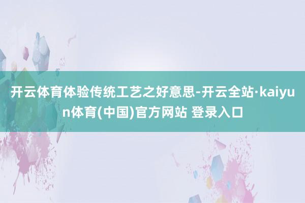 开云体育体验传统工艺之好意思-开云全站·kaiyun体育(中国)官方网站 登录入口