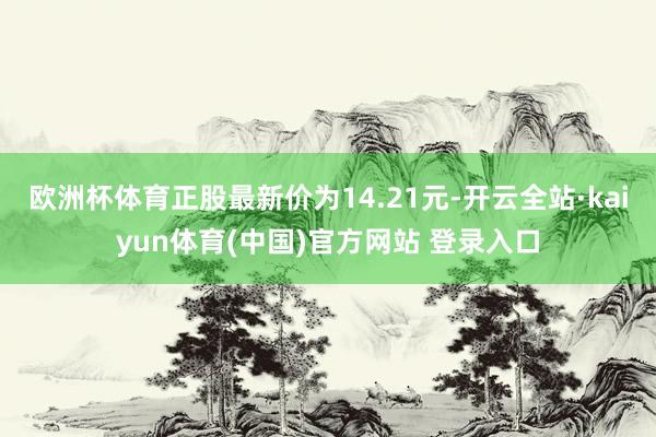 欧洲杯体育正股最新价为14.21元-开云全站·kaiyun体育(中国)官方网站 登录入口