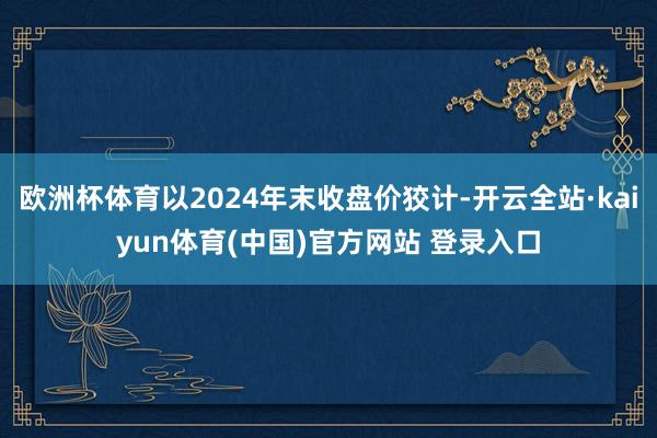 欧洲杯体育以2024年末收盘价狡计-开云全站·kaiyun体育(中国)官方网站 登录入口