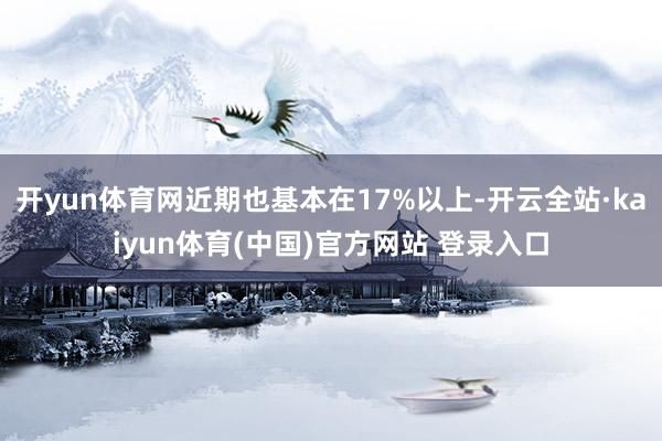 开yun体育网近期也基本在17%以上-开云全站·kaiyun体育(中国)官方网站 登录入口