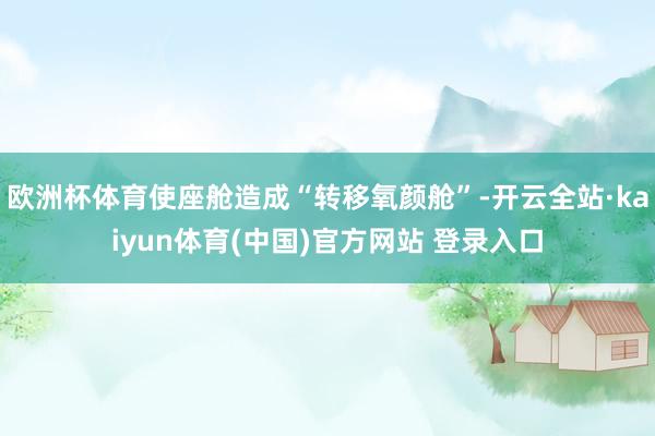 欧洲杯体育使座舱造成“转移氧颜舱”-开云全站·kaiyun体育(中国)官方网站 登录入口