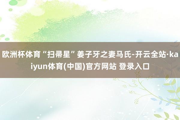 欧洲杯体育“扫帚星”姜子牙之妻马氏-开云全站·kaiyun体育(中国)官方网站 登录入口