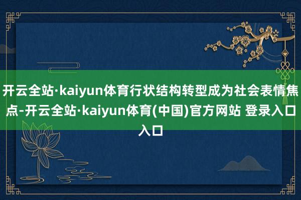 开云全站·kaiyun体育行状结构转型成为社会表情焦点-开云全站·kaiyun体育(中国)官方网站 登录入口
