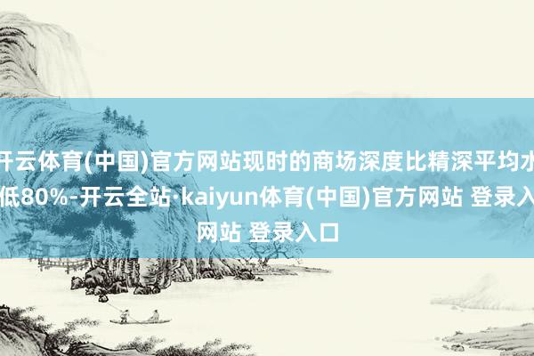 开云体育(中国)官方网站现时的商场深度比精深平均水平低80%-开云全站·kaiyun体育(中国)官方网站 登录入口