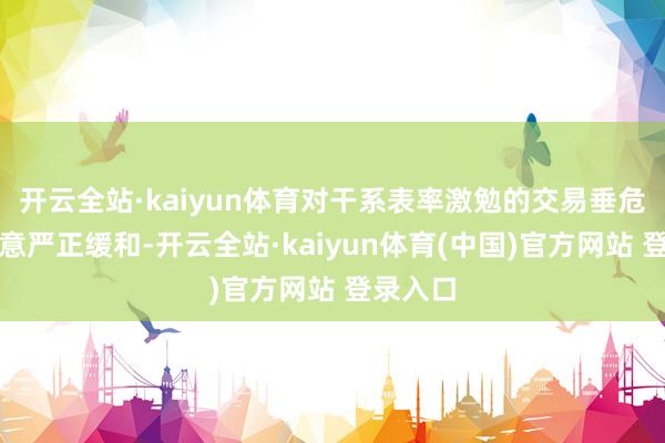 开云全站·kaiyun体育对干系表率激勉的交易垂危样子示意严正缓和-开云全站·kaiyun体育(中国)官方网站 登录入口