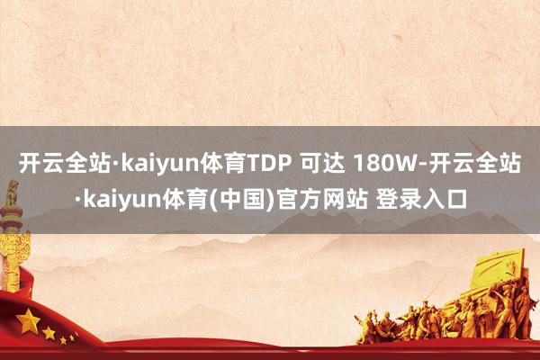 开云全站·kaiyun体育TDP 可达 180W-开云全站·kaiyun体育(中国)官方网站 登录入口