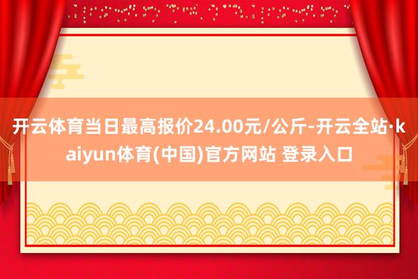 开云体育当日最高报价24.00元/公斤-开云全站·kaiyun体育(中国)官方网站 登录入口