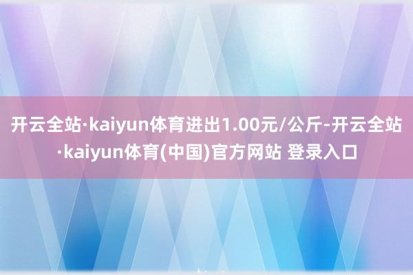 开云全站·kaiyun体育进出1.00元/公斤-开云全站·kaiyun体育(中国)官方网站 登录入口