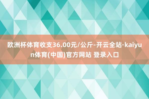 欧洲杯体育收支36.00元/公斤-开云全站·kaiyun体育(中国)官方网站 登录入口