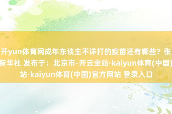 开yun体育网成年东谈主不详打的疫苗还有哪些？张开剩余30%起原：新华社 发布于：北京市-开云全站·kaiyun体育(中国)官方网站 登录入口