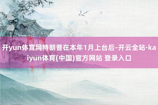 开yun体育网特朗普在本年1月上台后-开云全站·kaiyun体育(中国)官方网站 登录入口