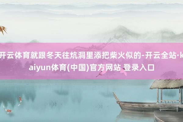 开云体育就跟冬天往炕洞里添把柴火似的-开云全站·kaiyun体育(中国)官方网站 登录入口