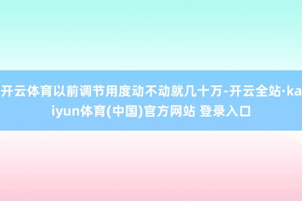 开云体育以前调节用度动不动就几十万-开云全站·kaiyun体育(中国)官方网站 登录入口