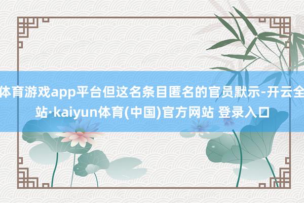 体育游戏app平台但这名条目匿名的官员默示-开云全站·kaiyun体育(中国)官方网站 登录入口
