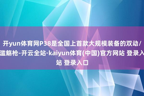 开yun体育网P38是全国上首款大规模装备的双动/单滥觞枪-开云全站·kaiyun体育(中国)官方网站 登录入口
