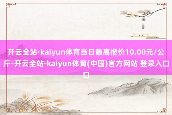 开云全站·kaiyun体育当日最高报价10.00元/公斤-开云全站·kaiyun体育(中国)官方网站 登录入口