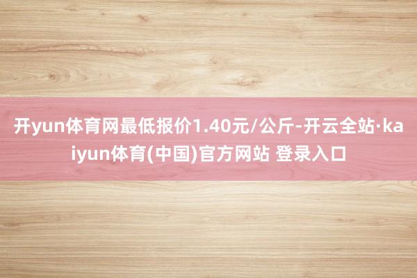 开yun体育网最低报价1.40元/公斤-开云全站·kaiyun体育(中国)官方网站 登录入口