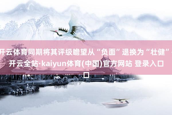 开云体育同期将其评级瞻望从“负面”退换为“壮健”-开云全站·kaiyun体育(中国)官方网站 登录入口