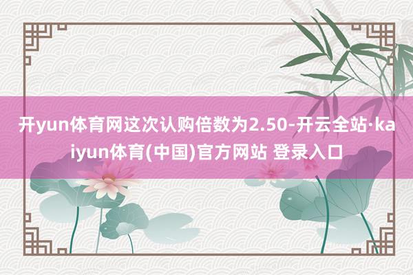 开yun体育网　　这次认购倍数为2.50-开云全站·kaiyun体育(中国)官方网站 登录入口
