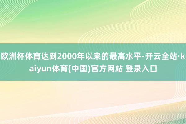 欧洲杯体育达到2000年以来的最高水平-开云全站·kaiyun体育(中国)官方网站 登录入口