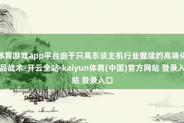 体育游戏app平台由于只高东谈主机行业握续的高端化居品战术-开云全站·kaiyun体育(中国)官方网站 登录入口