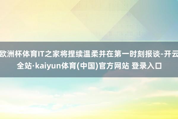 欧洲杯体育IT之家将捏续温柔并在第一时刻报谈-开云全站·kaiyun体育(中国)官方网站 登录入口