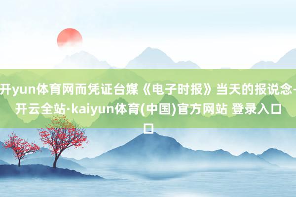 开yun体育网而凭证台媒《电子时报》当天的报说念-开云全站·kaiyun体育(中国)官方网站 登录入口