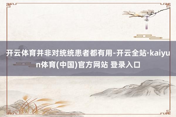 开云体育并非对统统患者都有用-开云全站·kaiyun体育(中国)官方网站 登录入口