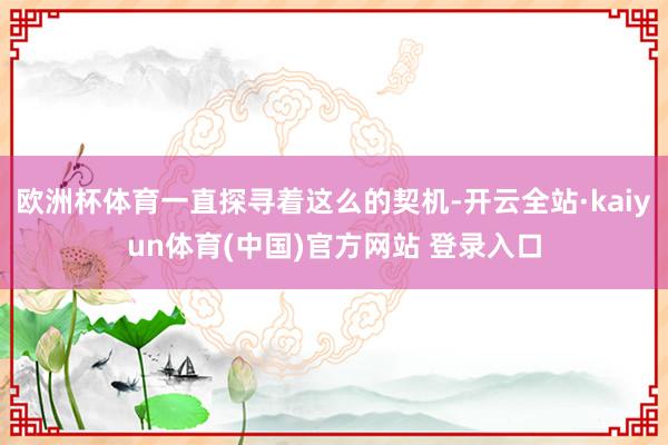 欧洲杯体育一直探寻着这么的契机-开云全站·kaiyun体育(中国)官方网站 登录入口