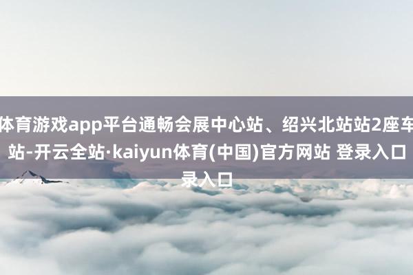 体育游戏app平台通畅会展中心站、绍兴北站站2座车站-开云全站·kaiyun体育(中国)官方网站 登录入口