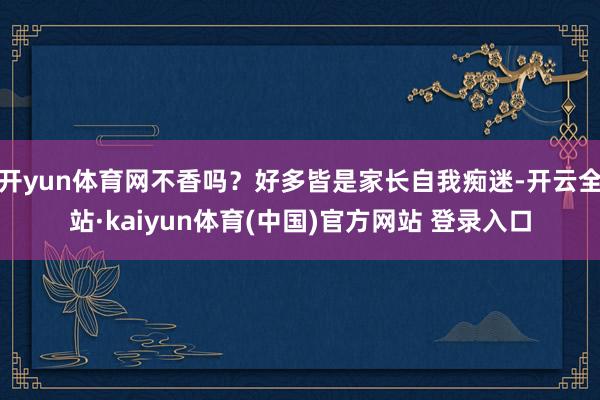 开yun体育网不香吗？好多皆是家长自我痴迷-开云全站·kaiyun体育(中国)官方网站 登录入口