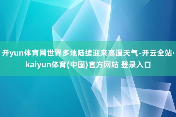 开yun体育网世界多地陆续迎来高温天气-开云全站·kaiyun体育(中国)官方网站 登录入口