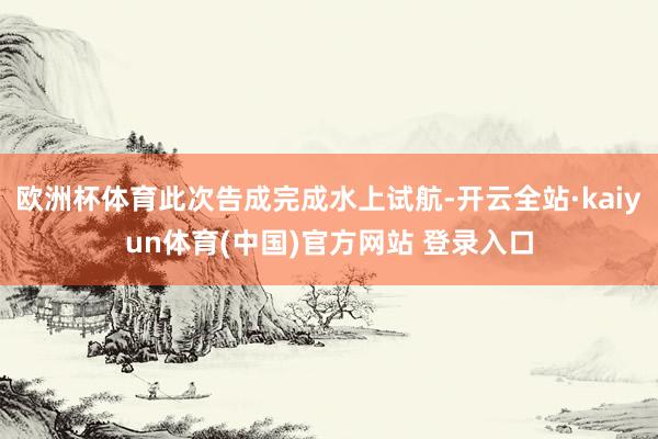 欧洲杯体育此次告成完成水上试航-开云全站·kaiyun体育(中国)官方网站 登录入口