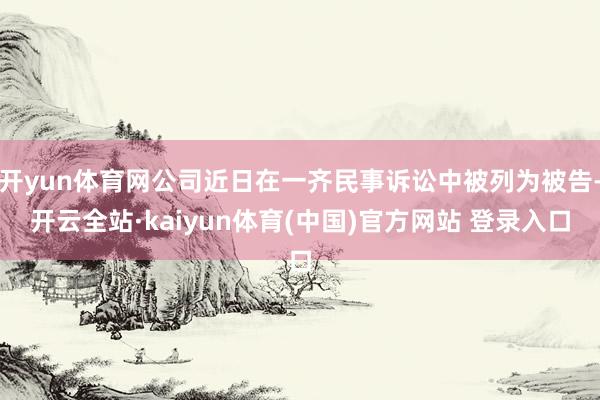 开yun体育网公司近日在一齐民事诉讼中被列为被告-开云全站·kaiyun体育(中国)官方网站 登录入口
