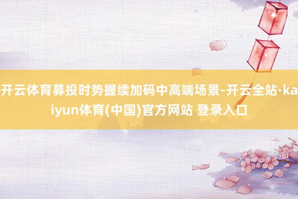开云体育募投时势握续加码中高端场景-开云全站·kaiyun体育(中国)官方网站 登录入口