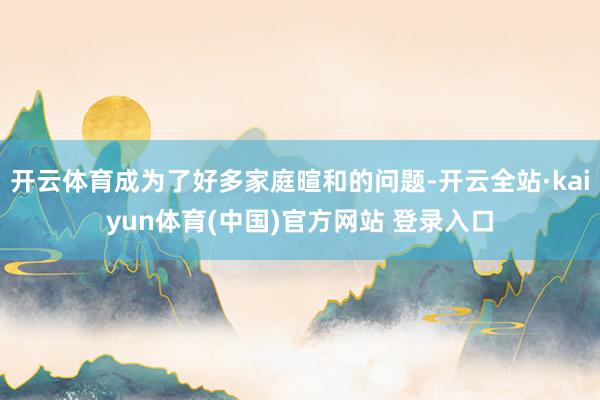 开云体育成为了好多家庭暄和的问题-开云全站·kaiyun体育(中国)官方网站 登录入口