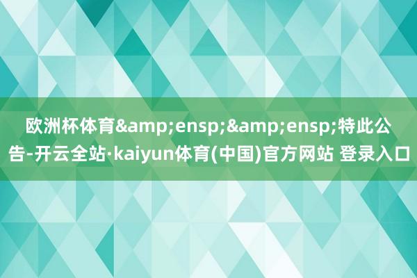 欧洲杯体育&ensp;&ensp;特此公告-开云全站·kaiyun体育(中国)官方网站 登录入口