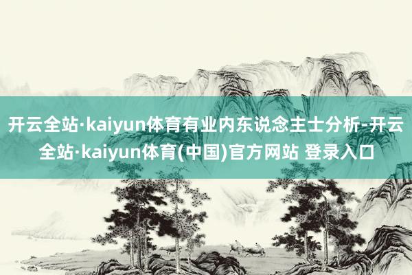 开云全站·kaiyun体育有业内东说念主士分析-开云全站·kaiyun体育(中国)官方网站 登录入口