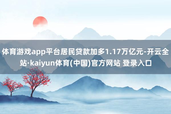 体育游戏app平台居民贷款加多1.17万亿元-开云全站·kaiyun体育(中国)官方网站 登录入口