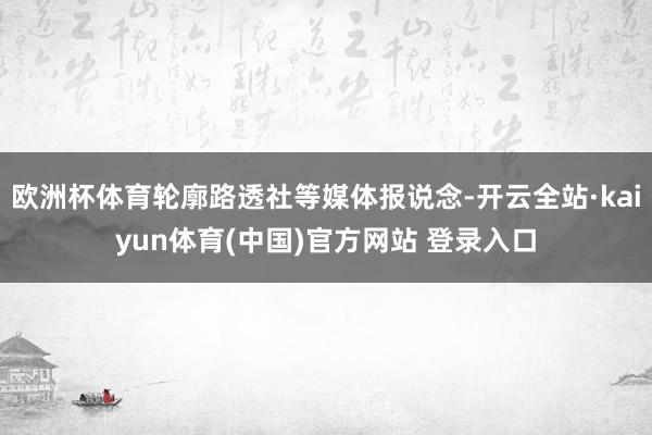 欧洲杯体育轮廓路透社等媒体报说念-开云全站·kaiyun体育(中国)官方网站 登录入口
