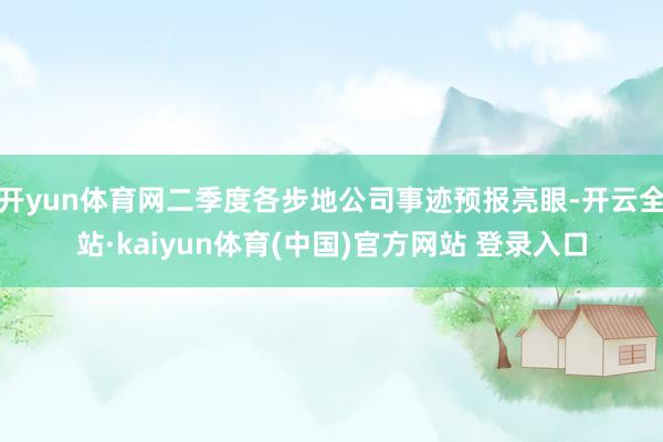 开yun体育网二季度各步地公司事迹预报亮眼-开云全站·kaiyun体育(中国)官方网站 登录入口