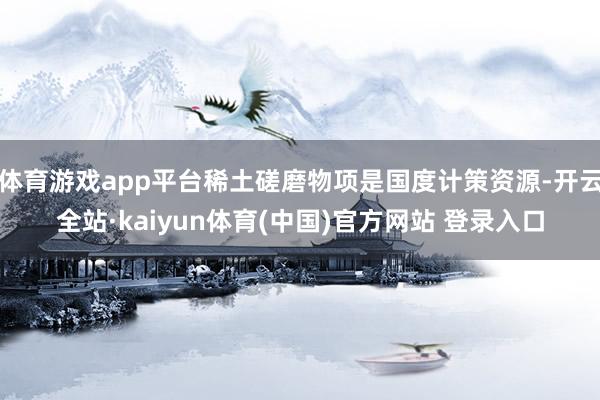 体育游戏app平台稀土磋磨物项是国度计策资源-开云全站·kaiyun体育(中国)官方网站 登录入口