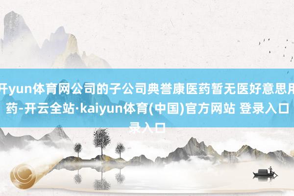 开yun体育网公司的子公司典誉康医药暂无医好意思用药-开云全站·kaiyun体育(中国)官方网站 登录入口