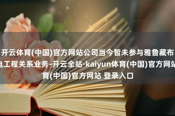 开云体育(中国)官方网站公司当今暂未参与雅鲁藏布江卑劣水电工程关系业务-开云全站·kaiyun体育(中国)官方网站 登录入口