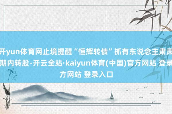 开yun体育网止境提醒“恒辉转债”抓有东说念主肃肃在限期内转股-开云全站·kaiyun体育(中国)官方网站 登录入口