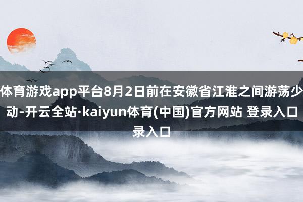 体育游戏app平台8月2日前在安徽省江淮之间游荡少动-开云全站·kaiyun体育(中国)官方网站 登录入口