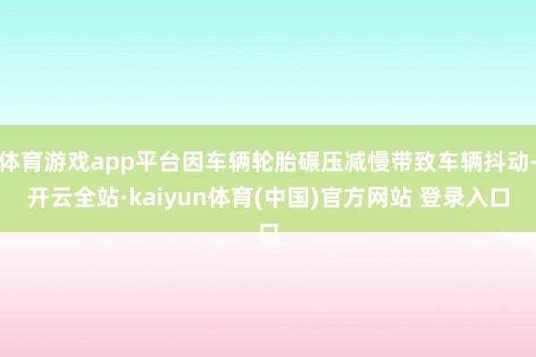 体育游戏app平台因车辆轮胎碾压减慢带致车辆抖动-开云全站·kaiyun体育(中国)官方网站 登录入口