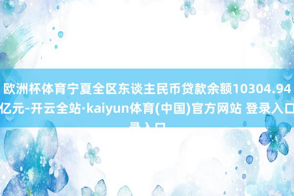 欧洲杯体育宁夏全区东谈主民币贷款余额10304.94亿元-开云全站·kaiyun体育(中国)官方网站 登录入口