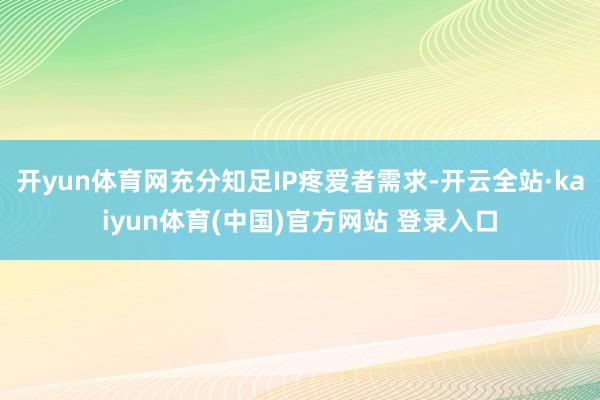 开yun体育网充分知足IP疼爱者需求-开云全站·kaiyun体育(中国)官方网站 登录入口