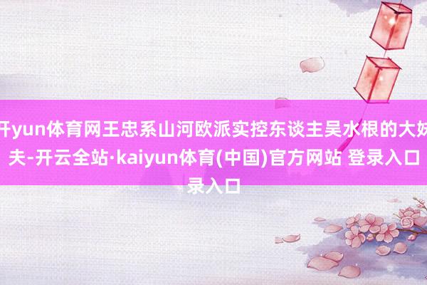 开yun体育网王忠系山河欧派实控东谈主吴水根的大妹夫-开云全站·kaiyun体育(中国)官方网站 登录入口